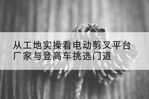 盂县电动剪叉升降平台厂家-从工地实操看电动剪叉平台厂家与登高车挑选门道
