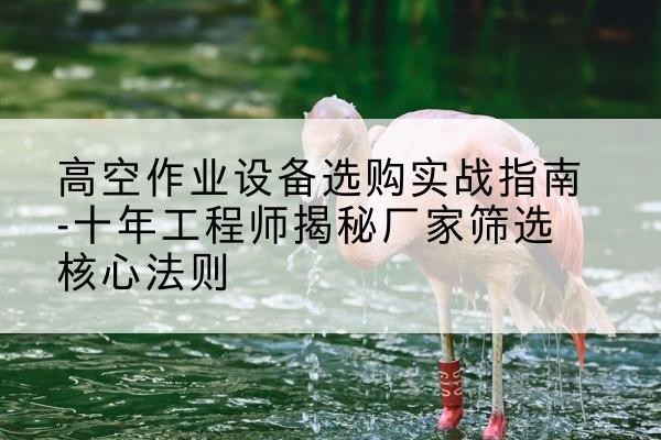 盂县剪叉式升降机厂家-高空作业设备选购实战指南-十年工程师揭秘厂家筛选核心法则