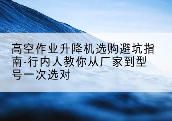 盂县升降平台厂家-高空作业升降机选购避坑指南-行内人教你从厂家到型号一次选对