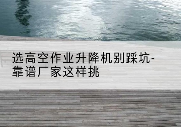 盂县剪叉式升降机厂家-选高空作业升降机别踩坑-靠谱厂家这样挑