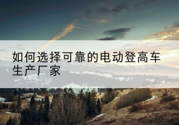 盂县电动登高车厂家-如何选择可靠的电动登高车生产厂家