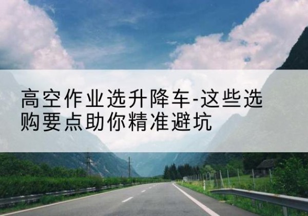 盂县升降车厂家-高空作业选升降车-这些选购要点助你*避坑