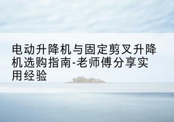 盂县电动升降机怎么选-电动升降机与固定剪叉升降机选购指南-老师傅分享实用经验