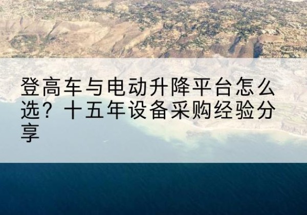 盂县登高车厂家厂家-登高车与电动升降平台怎么选？十五年设备采购经验分享