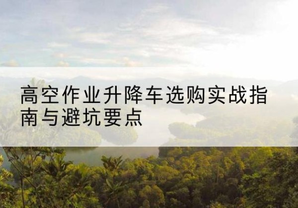 盂县升降车怎么选-高空作业升降车选购实战指南与避坑要点