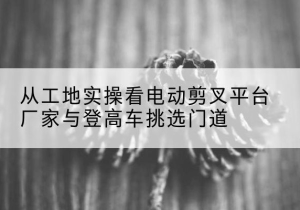 盂县电动剪叉升降平台厂家-从工地实操看电动剪叉平台厂家与登高车挑选门道