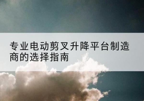 盂县电动剪叉升降平台厂家-专业电动剪叉升降平台制造商的选择指南